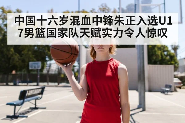 中国十六岁混血中锋朱正入选U17男篮国家队天赋实力令人惊叹