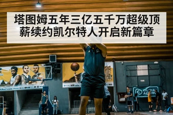 塔图姆五年三亿五千万超级顶薪续约凯尔特人开启新篇章
